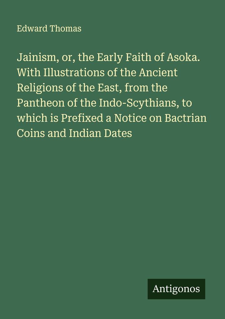 Jainism or the Early Faith of Asoka. With Illustrations of the Ancient Religions of the East from the Pantheon of the Indo-Scythians to which is Prefixed a Notice on Bactrian Coins and Indian Dates