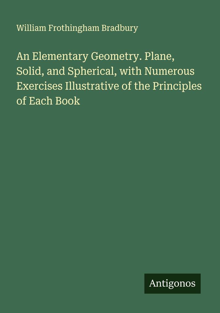 An Elementary Geometry. Plane Solid and Spherical with Numerous Exercises Illustrative of the Principles of Each Book