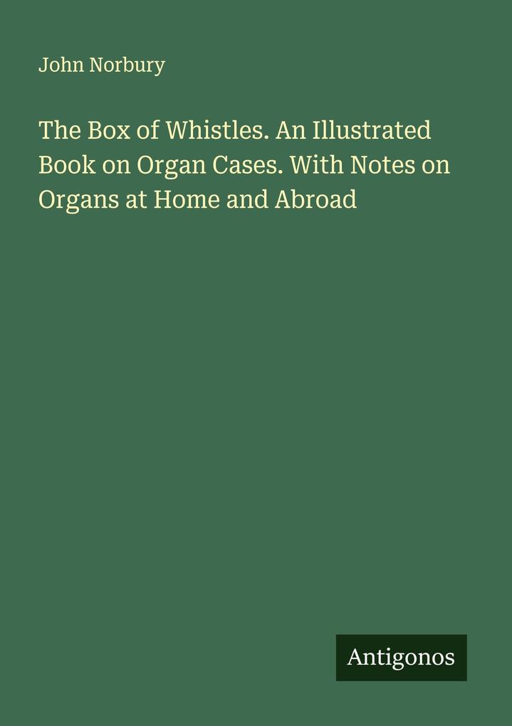The Box of Whistles. An Illustrated Book on Organ Cases. With Notes on Organs at Home and Abroad