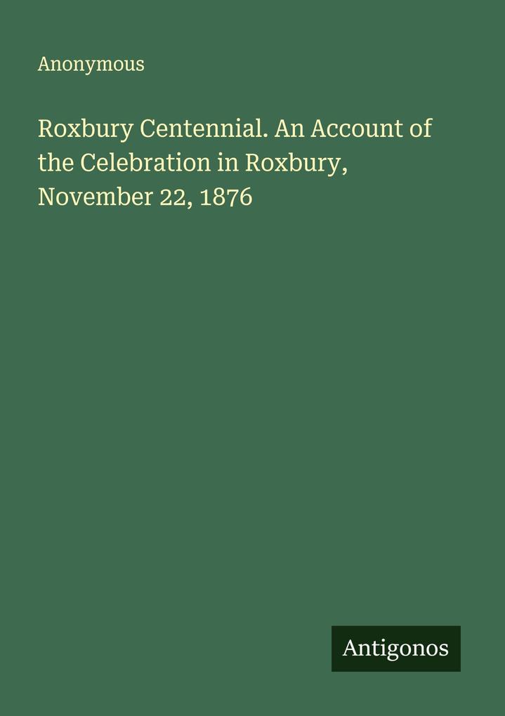 Roxbury Centennial. An Account of the Celebration in Roxbury November 22 1876