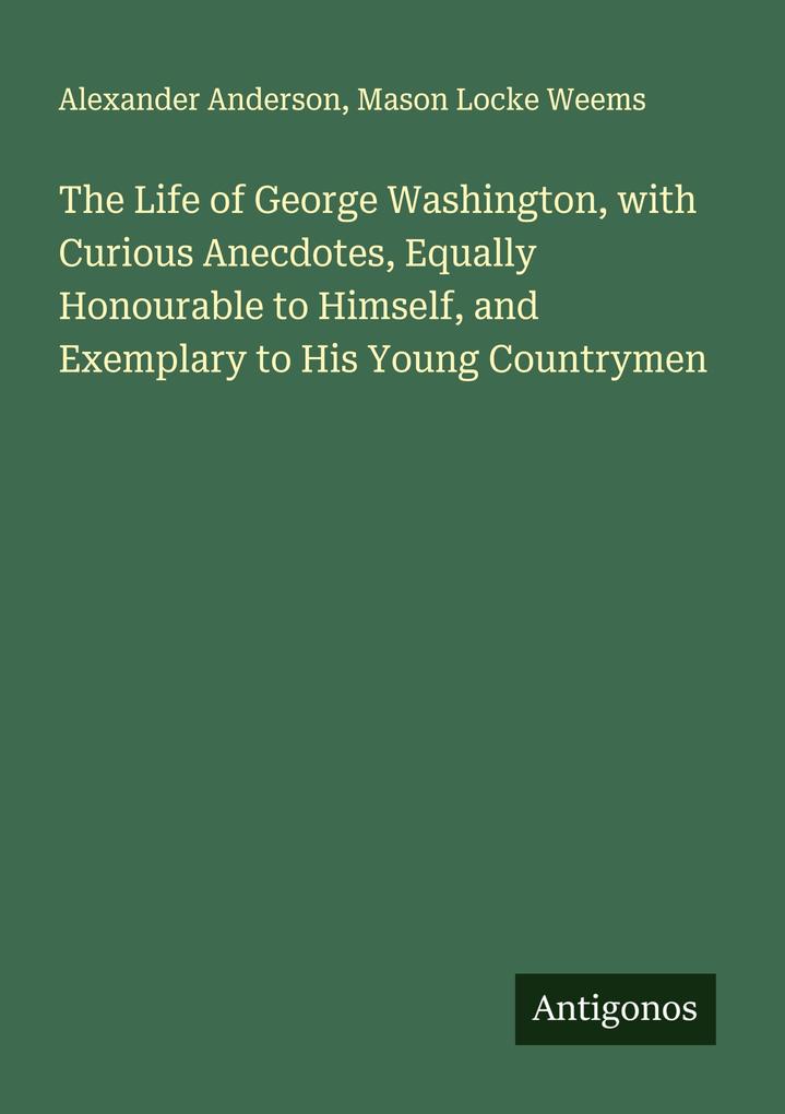 The Life of George Washington with Curious Anecdotes Equally Honourable to Himself and Exemplary to His Young Countrymen