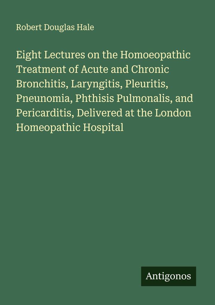Eight Lectures on the Homoeopathic Treatment of Acute and Chronic Bronchitis Laryngitis Pleuritis Pneunomia Phthisis Pulmonalis and Pericarditis Delivered at the London Homeopathic Hospital
