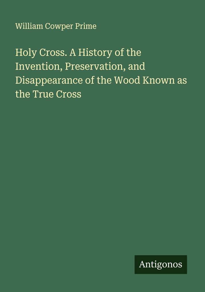 Holy Cross. A History of the Invention Preservation and Disappearance of the Wood Known as the True Cross