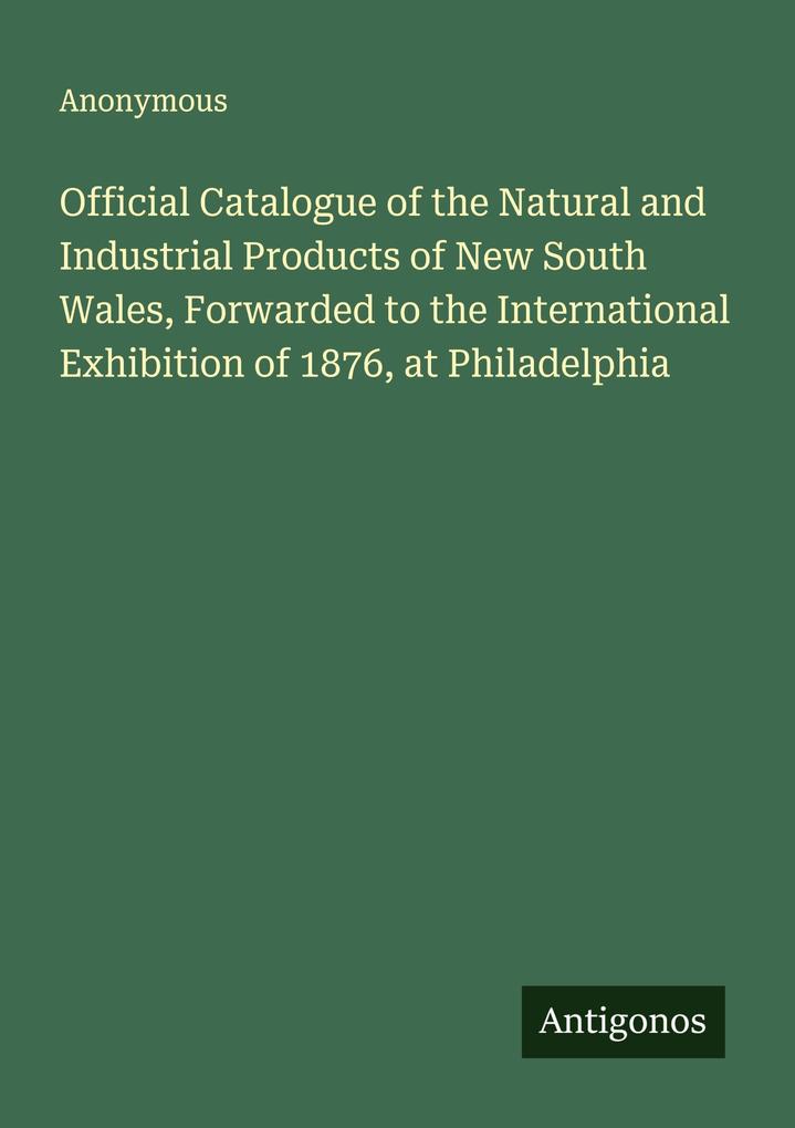 Official Catalogue of the Natural and Industrial Products of New South Wales Forwarded to the International Exhibition of 1876 at Philadelphia