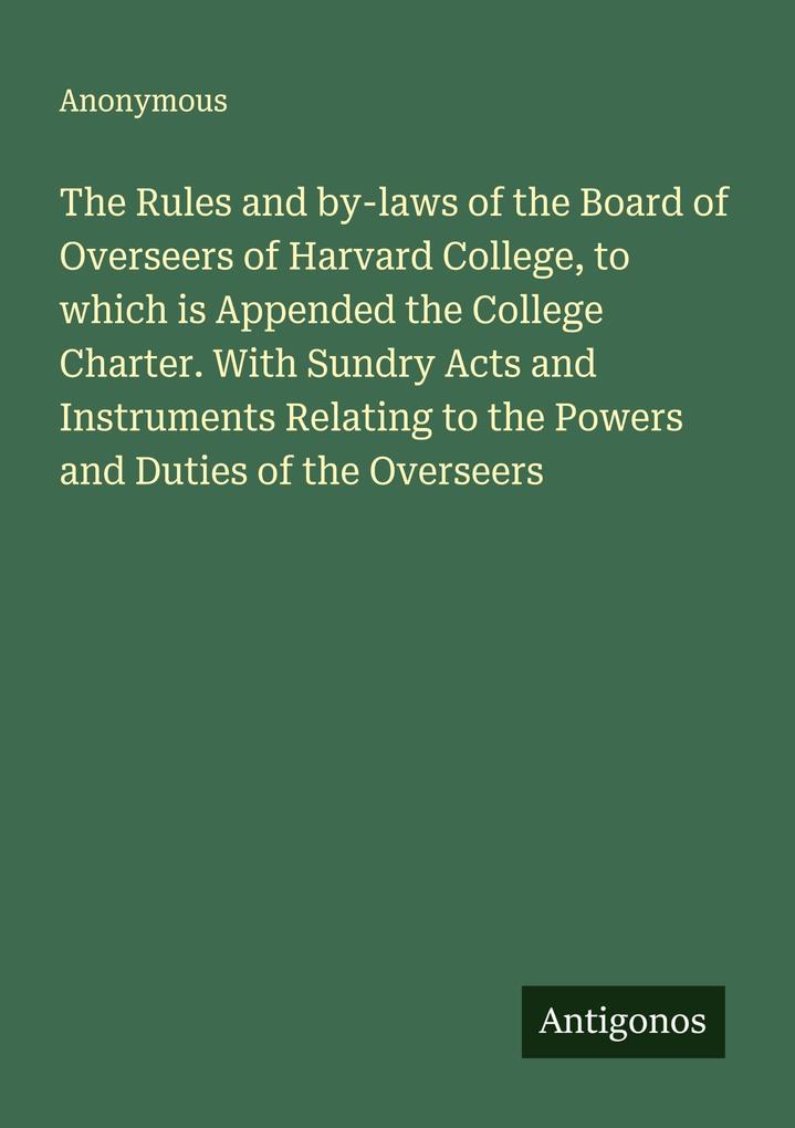 The Rules and by-laws of the Board of Overseers of Harvard College to which is Appended the College Charter. With Sundry Acts and Instruments Relating to the Powers and Duties of the Overseers