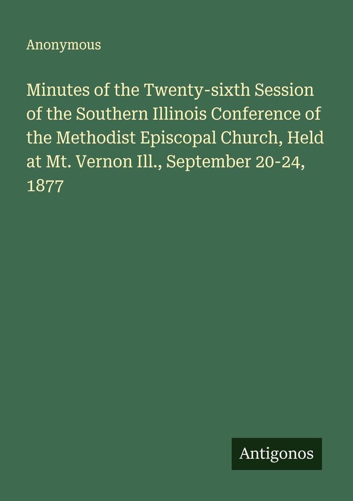 Minutes of the Twenty-sixth Session of the Southern Illinois Conference of the Methodist Episcopal Church Held at Mt. Vernon Ill. September 20-24 1877