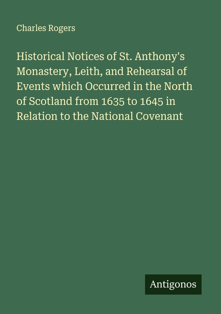 Historical Notices of St. Anthony's Monastery Leith and Rehearsal of Events which Occurred in the North of Scotland from 1635 to 1645 in Relation to the National Covenant