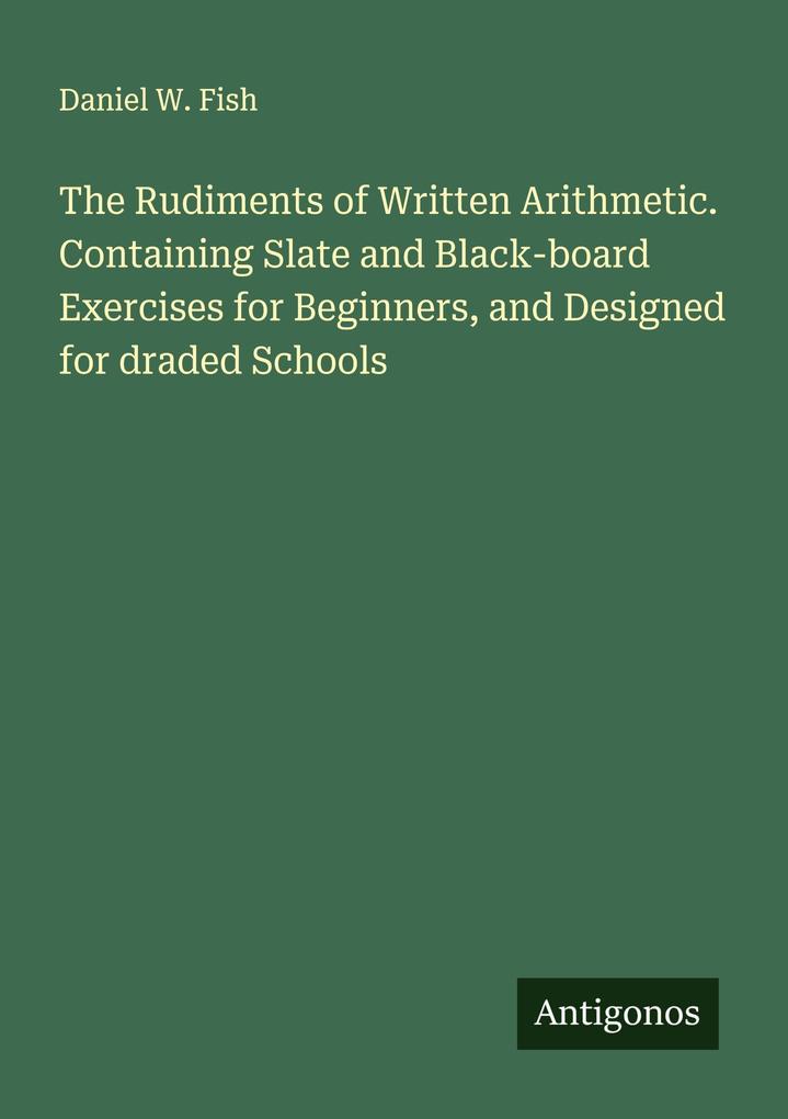 The Rudiments of Written Arithmetic. Containing Slate and Black-board Exercises for Beginners and Designed for draded Schools