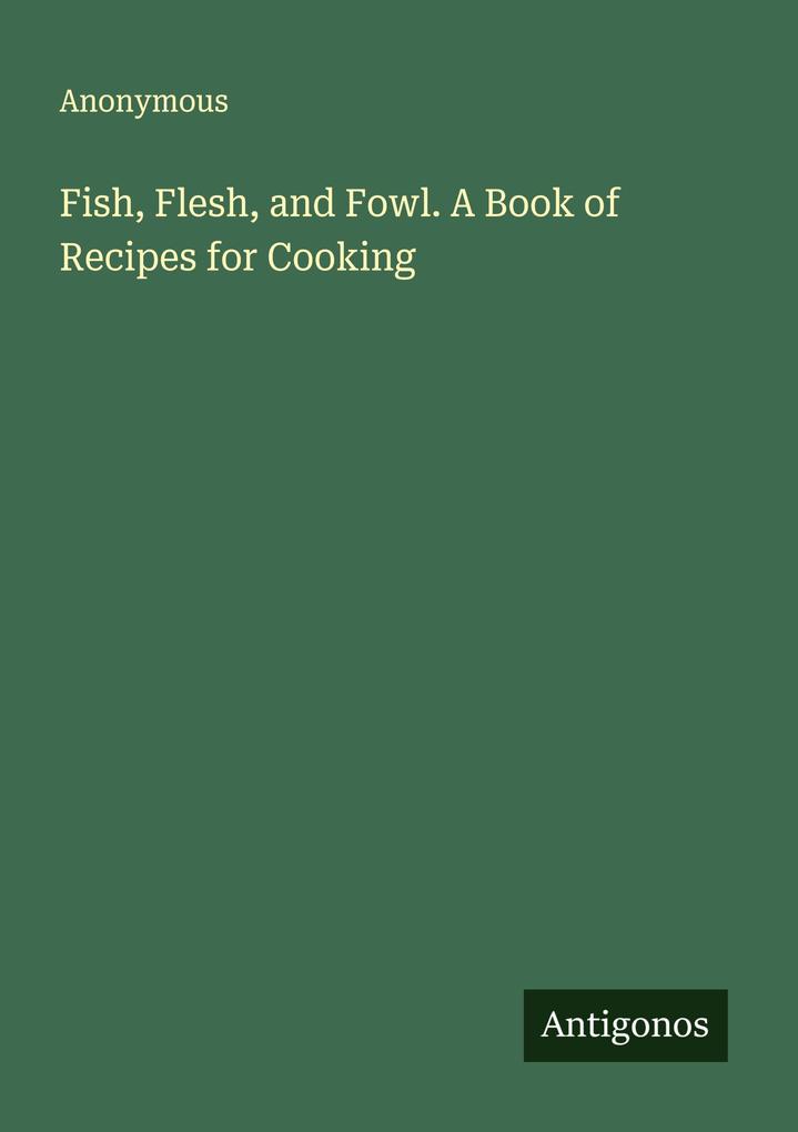 Fish Flesh and Fowl. A Book of Recipes for Cooking