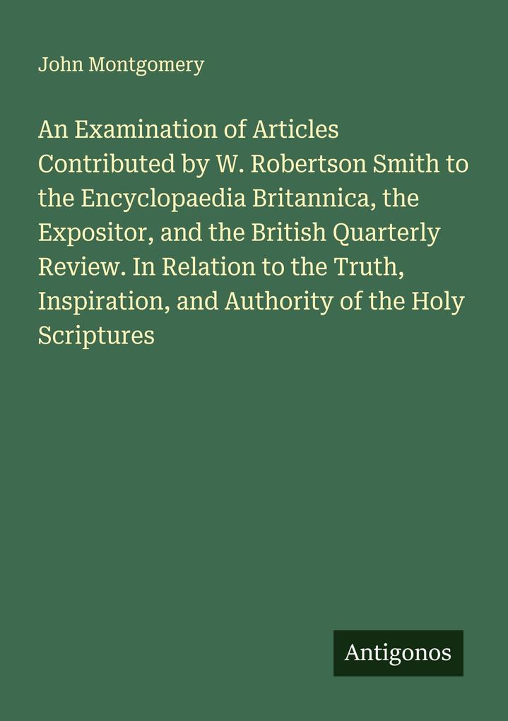An Examination of Articles Contributed by W. Robertson Smith to the Encyclopaedia Britannica the Expositor and the British Quarterly Review. In Relation to the Truth Inspiration and Authority of the Holy Scriptures