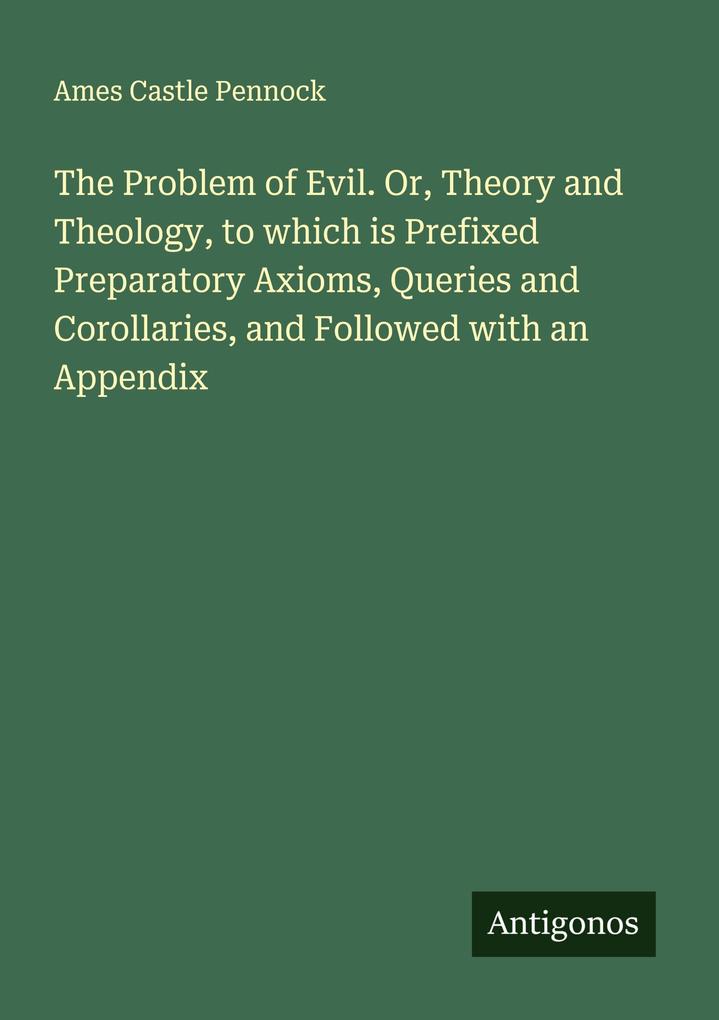 The Problem of Evil. Or Theory and Theology to which is Prefixed Preparatory Axioms Queries and Corollaries and Followed with an Appendix