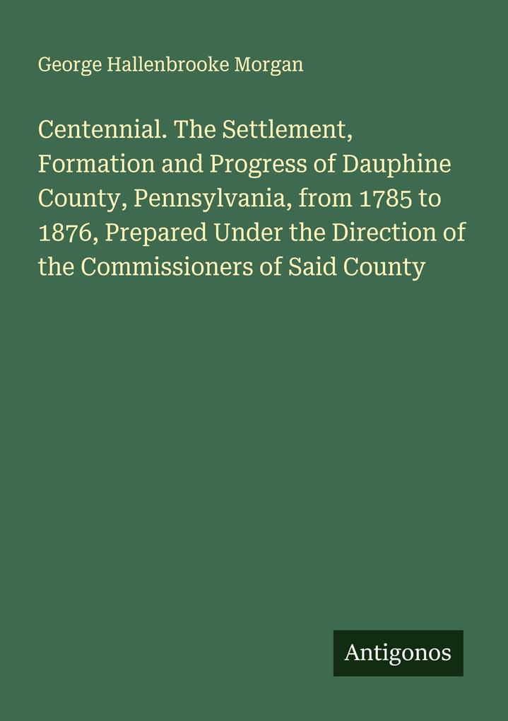 Centennial. The Settlement Formation and Progress of Dauphine County Pennsylvania from 1785 to 1876 Prepared Under the Direction of the Commissioners of Said County
