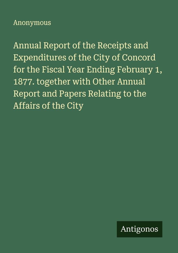 Annual Report of the Receipts and Expenditures of the City of Concord for the Fiscal Year Ending February 1 1877. together with Other Annual Report and Papers Relating to the Affairs of the City