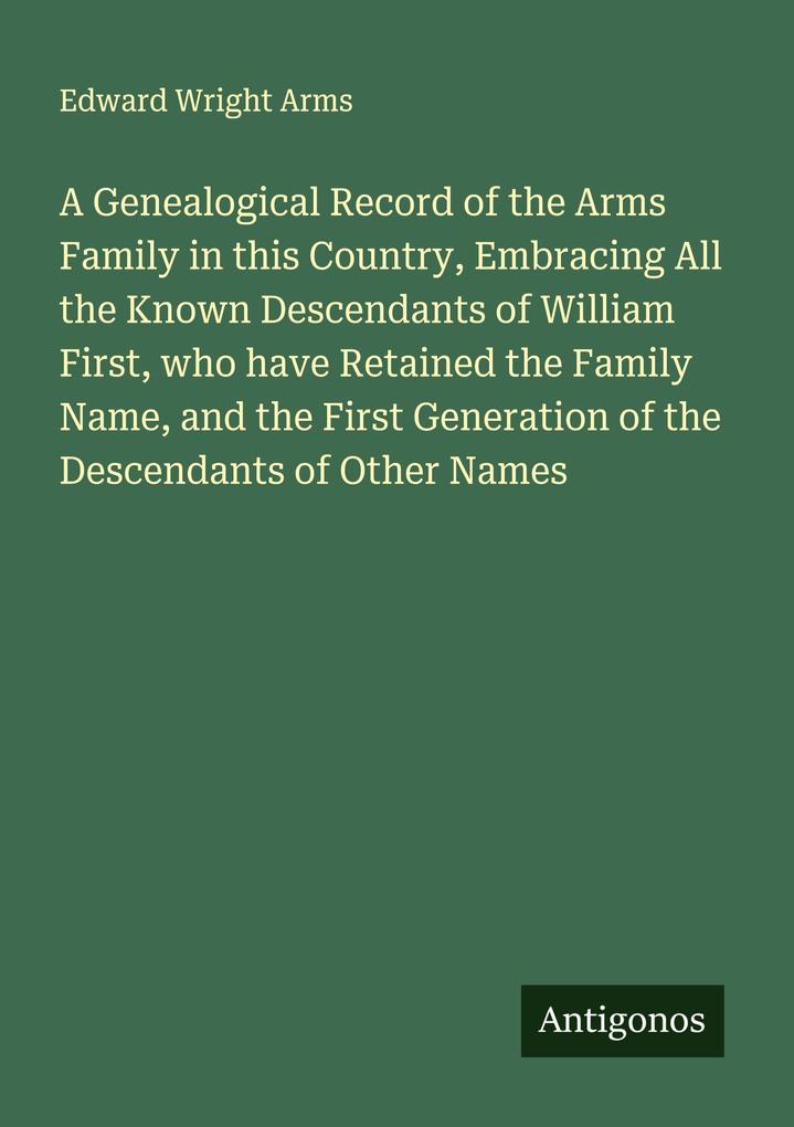 A Genealogical Record of the Arms Family in this Country Embracing All the Known Descendants of William First who have Retained the Family Name and the First Generation of the Descendants of Other Names