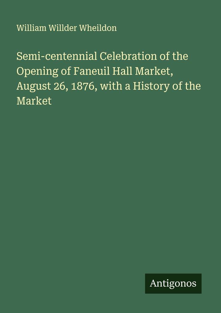 Semi-centennial Celebration of the Opening of Faneuil Hall Market August 26 1876 with a History of the Market