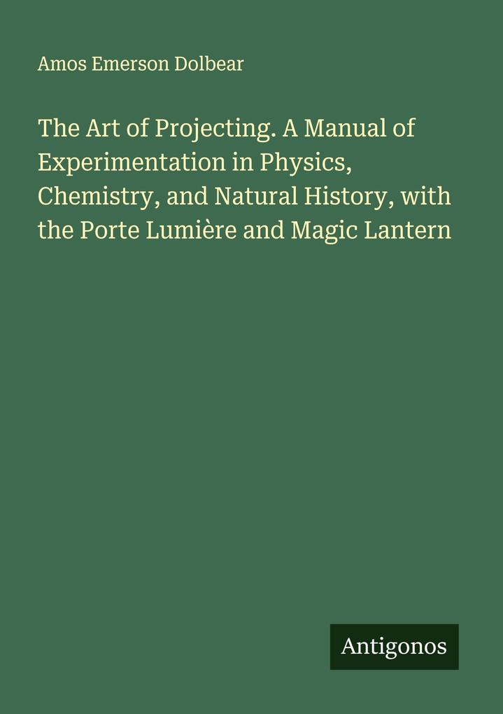 The Art of Projecting. A Manual of Experimentation in Physics Chemistry and Natural History with the Porte Lumière and Magic Lantern