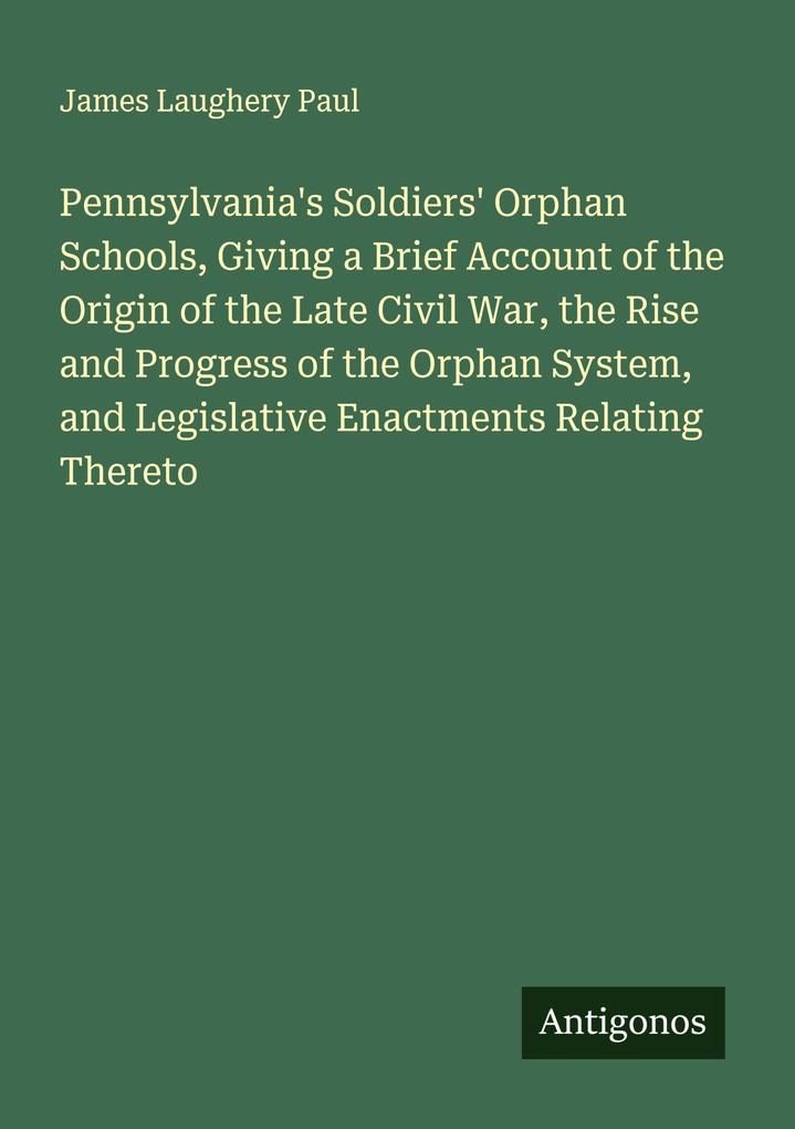 Pennsylvania's Soldiers' Orphan Schools Giving a Brief Account of the Origin of the Late Civil War the Rise and Progress of the Orphan System and Legislative Enactments Relating Thereto