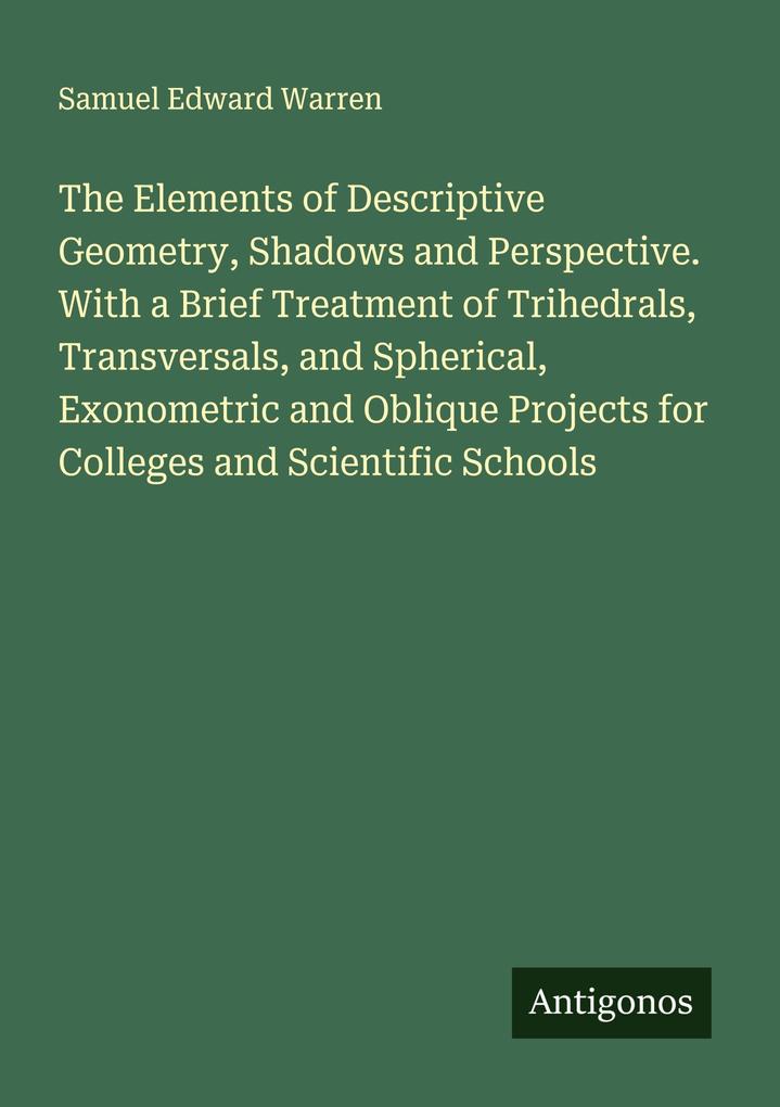 The Elements of Descriptive Geometry Shadows and Perspective. With a Brief Treatment of Trihedrals Transversals and Spherical Exonometric and Oblique Projects for Colleges and Scientific Schools
