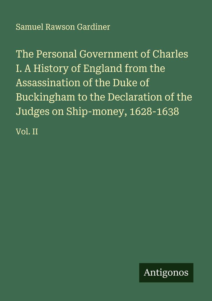 The Personal Government of Charles I. A History of England from the Assassination of the Duke of Buckingham to the Declaration of the Judges on Ship-money 1628-1638