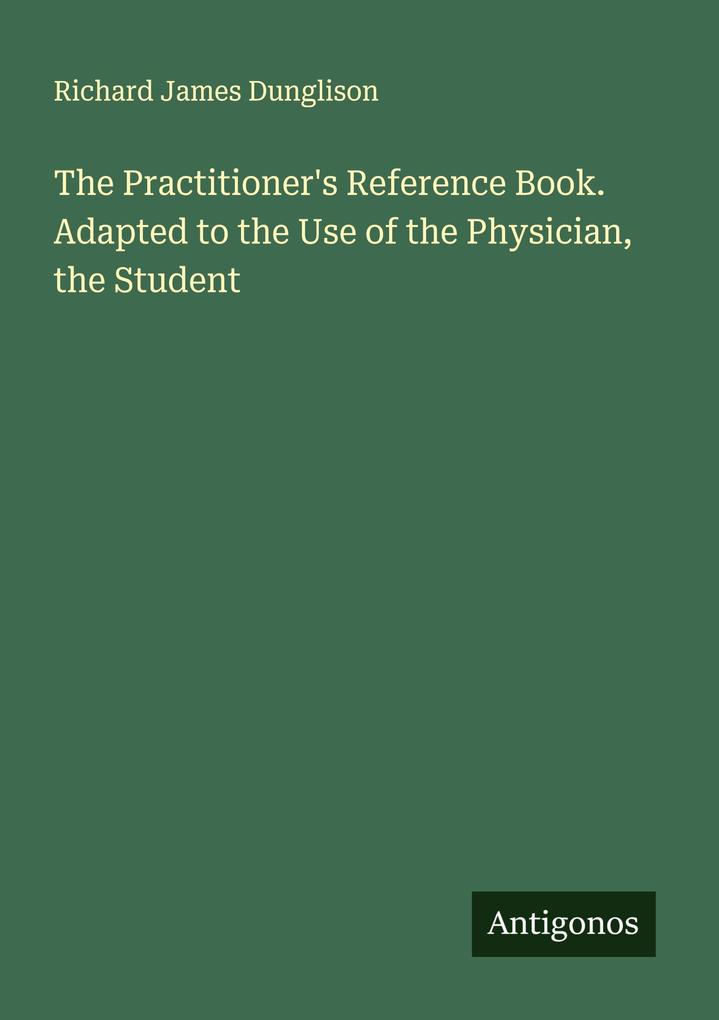 The Practitioner's Reference Book. Adapted to the Use of the Physician the Student