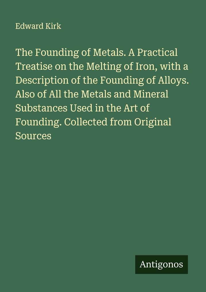 The Founding of Metals. A Practical Treatise on the Melting of Iron with a Description of the Founding of Alloys. Also of All the Metals and Mineral Substances Used in the Art of Founding. Collected from Original Sources
