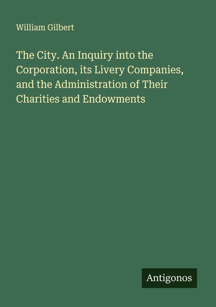 The City. An Inquiry into the Corporation its Livery Companies and the Administration of Their Charities and Endowments
