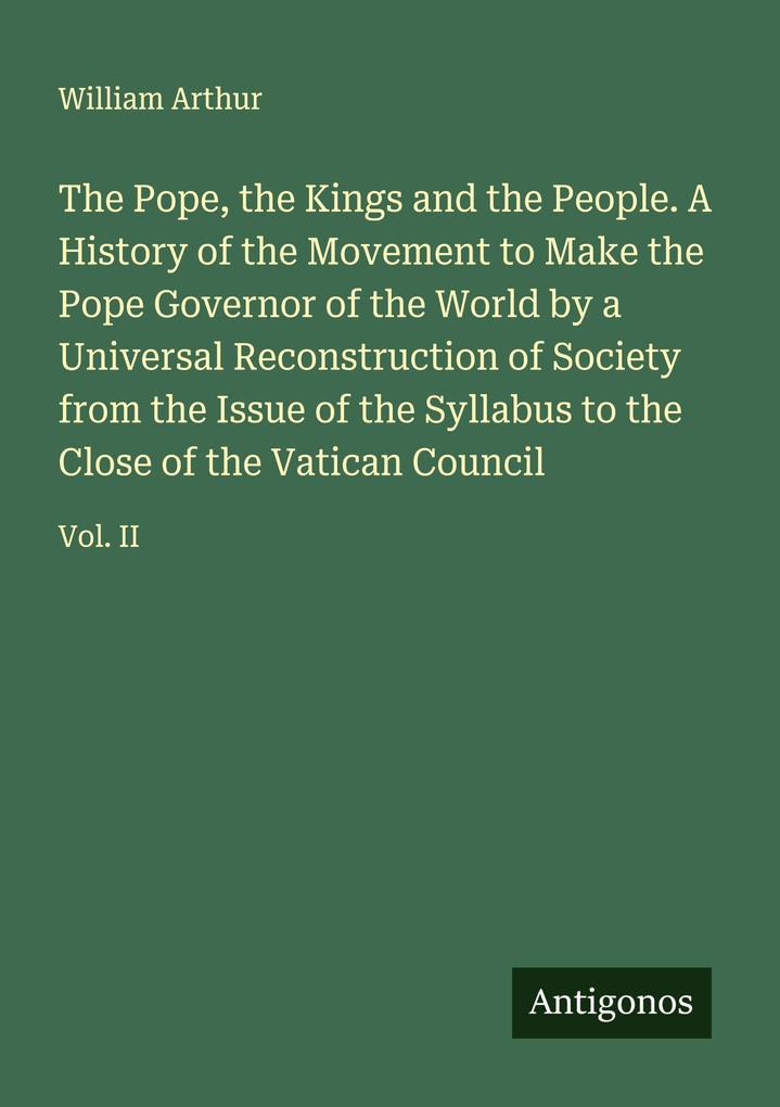 The Pope the Kings and the People. A History of the Movement to Make the Pope Governor of the World by a Universal Reconstruction of Society from the Issue of the Syllabus to the Close of the Vatican Council