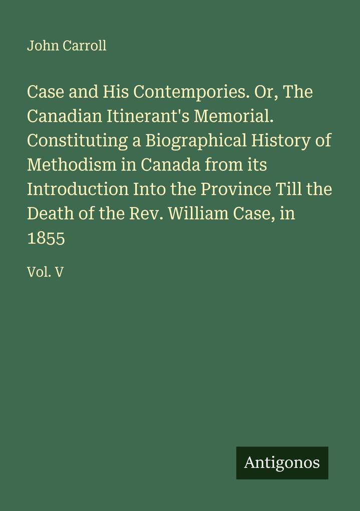 Case and His Contempories. Or The Canadian Itinerant's Memorial. Constituting a Biographical History of Methodism in Canada from its Introduction Into the Province Till the Death of the Rev. William Case in 1855
