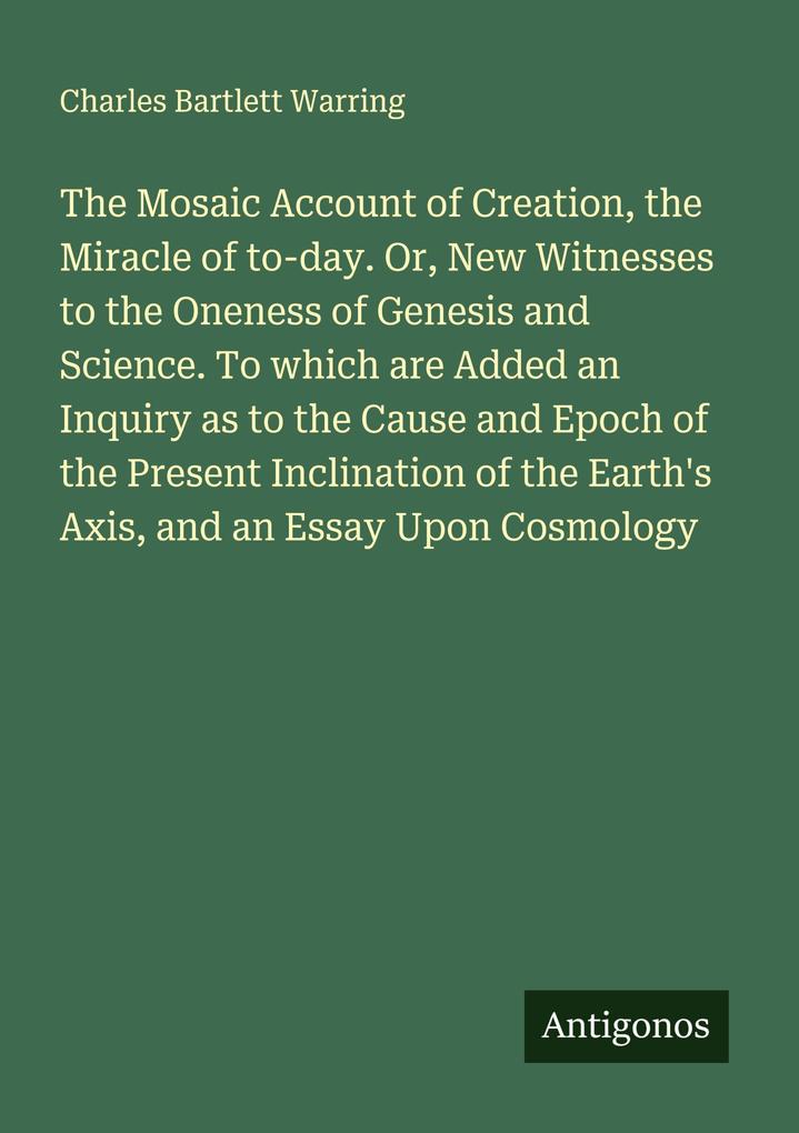 The Mosaic Account of Creation the Miracle of to-day. Or New Witnesses to the Oneness of Genesis and Science. To which are Added an Inquiry as to the Cause and Epoch of the Present Inclination of the Earth's Axis and an Essay Upon Cosmology