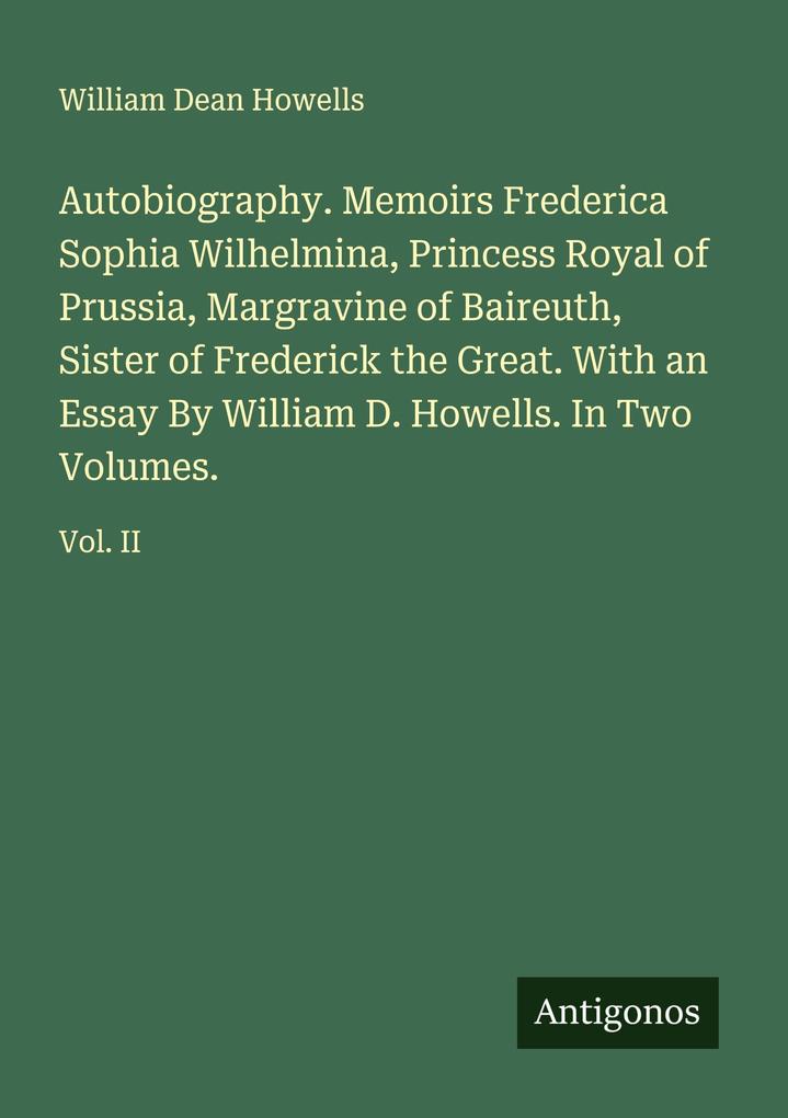 Autobiography. Memoirs Frederica Sophia Wilhelmina Princess Royal of Prussia Margravine of Baireuth Sister of Frederick the Great. With an Essay By William D. Howells. In Two Volumes.