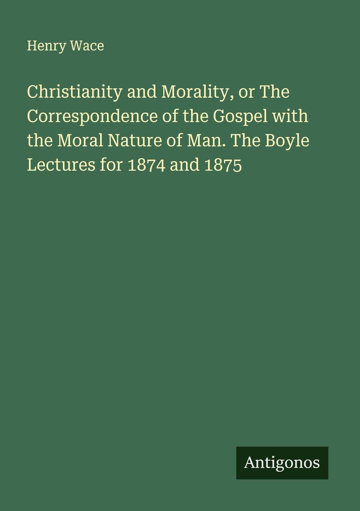 Christianity and Morality or The Correspondence of the Gospel with the Moral Nature of Man. The Boyle Lectures for 1874 and 1875