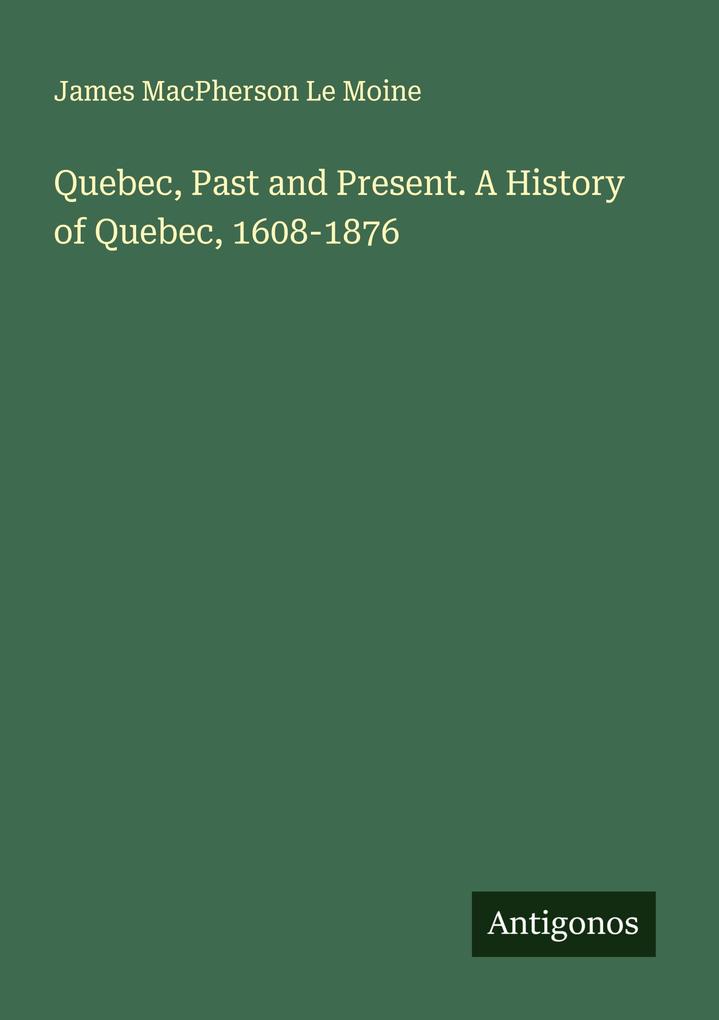 Quebec Past and Present. A History of Quebec 1608-1876