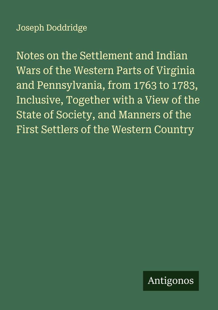 Notes on the Settlement and Indian Wars of the Western Parts of Virginia and Pennsylvania from 1763 to 1783 Inclusive Together with a View of the State of Society and Manners of the First Settlers of the Western Country