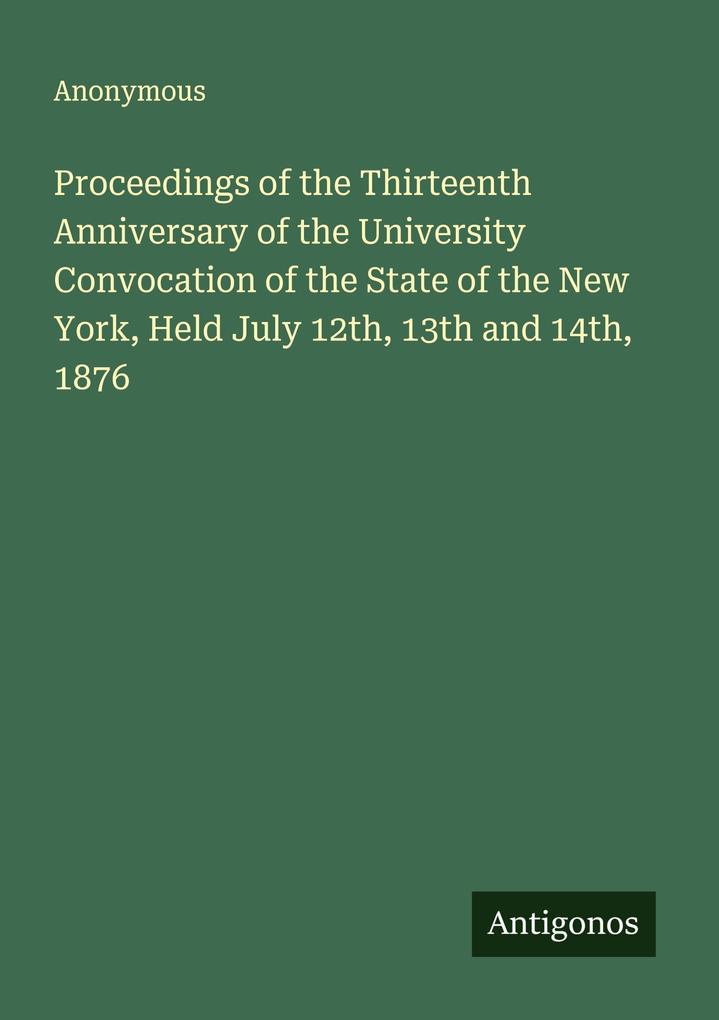 Proceedings of the Thirteenth Anniversary of the University Convocation of the State of the New York Held July 12th 13th and 14th 1876