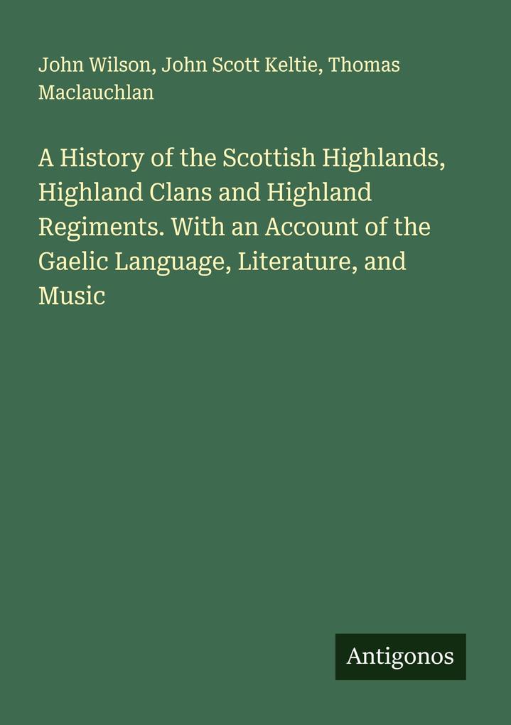 A History of the Scottish Highlands Highland Clans and Highland Regiments. With an Account of the Gaelic Language Literature and Music
