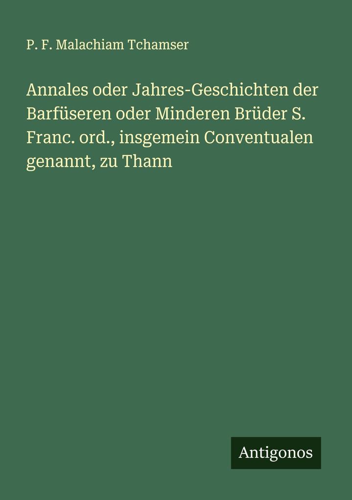 Annales oder Jahres-Geschichten der Barfüseren oder Minderen Brüder S. Franc. ord. insgemein Conventualen genannt zu Thann