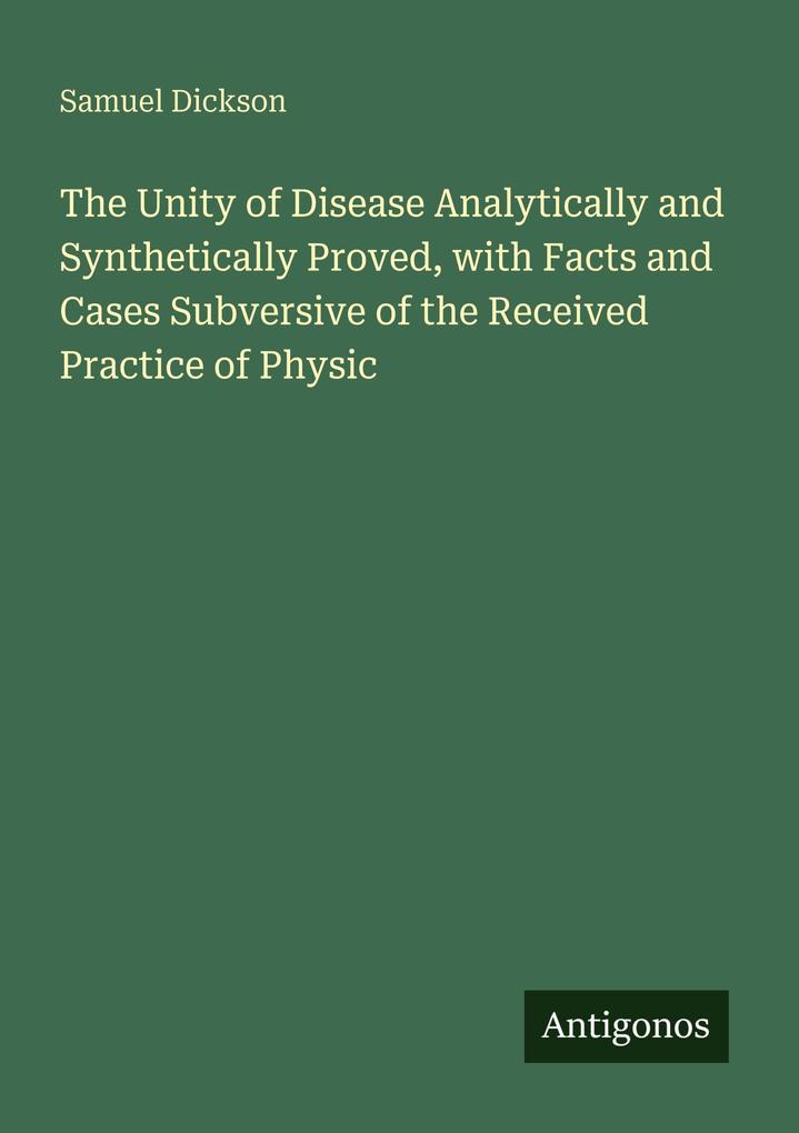 The Unity of Disease Analytically and Synthetically Proved with Facts and Cases Subversive of the Received Practice of Physic