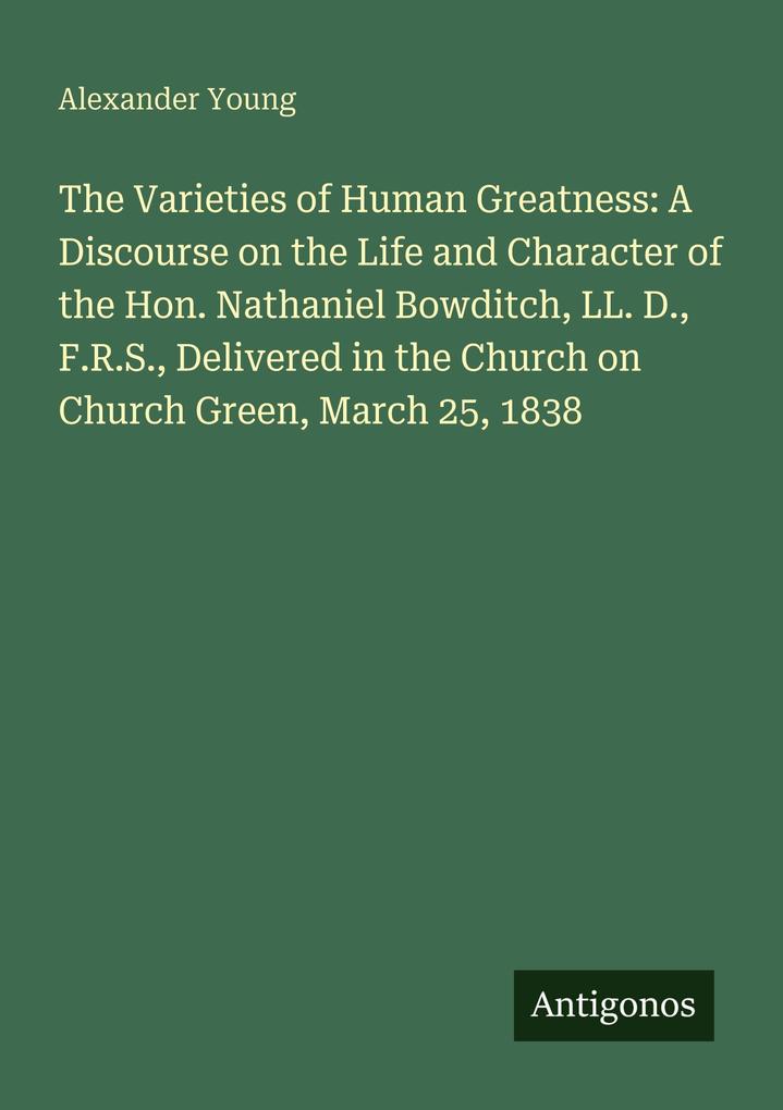 The Varieties of Human Greatness: A Discourse on the Life and Character of the Hon. Nathaniel Bowditch LL. D. F.R.S. Delivered in the Church on Church Green March 25 1838