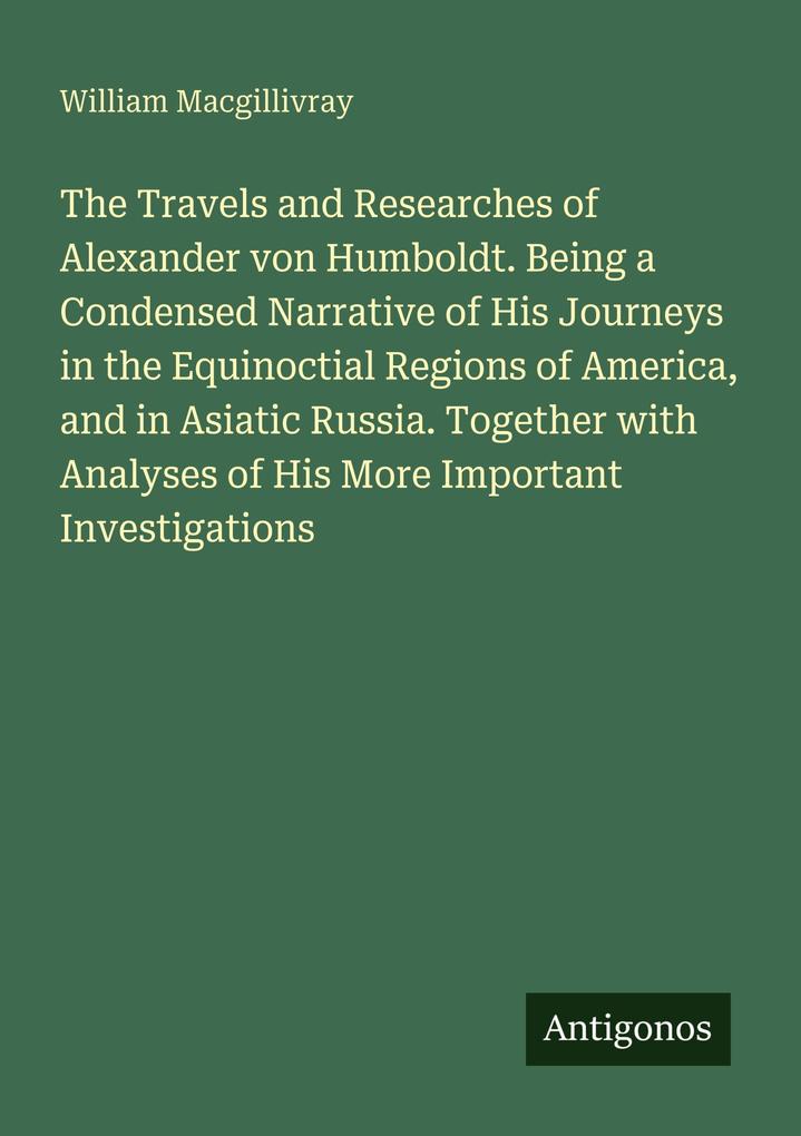 The Travels and Researches of Alexander von Humboldt. Being a Condensed Narrative of His Journeys in the Equinoctial Regions of America and in Asiatic Russia. Together with Analyses of His More Important Investigations