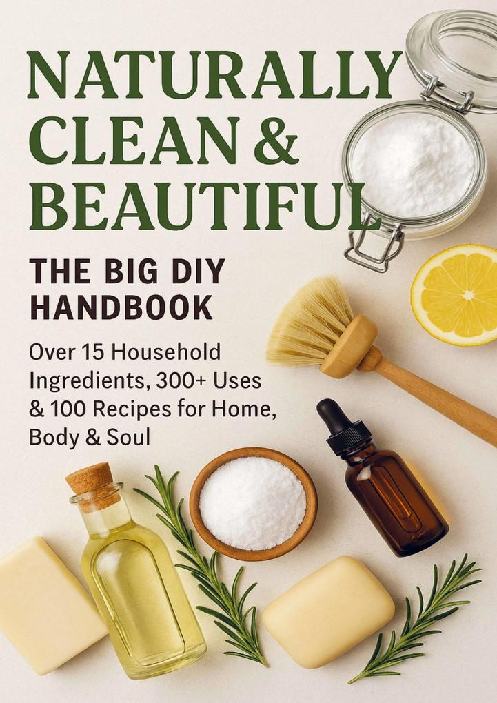 NATURALLY CLEAN & BEAUTIFUL : The Big DIY Handbook - Over 15 Household Ingredients 300+ Uses & 100 Recipes for Home Body & Soul