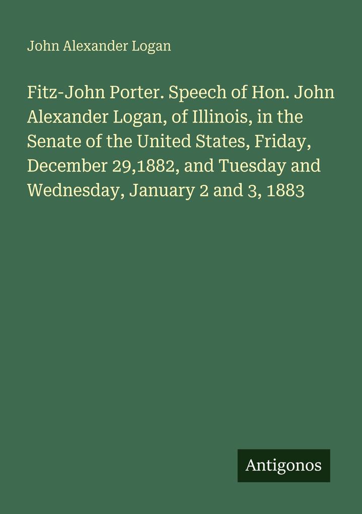 Fitz-John Porter. Speech of Hon. John Alexander Logan of Illinois in the Senate of the United States Friday December 291882 and Tuesday and Wednesday January 2 and 3 1883