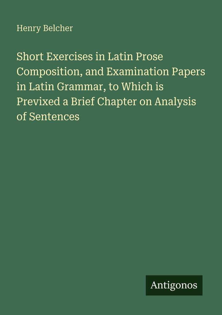 Short Exercises in Latin Prose Composition and Examination Papers in Latin Grammar to Which is Previxed a Brief Chapter on Analysis of Sentences