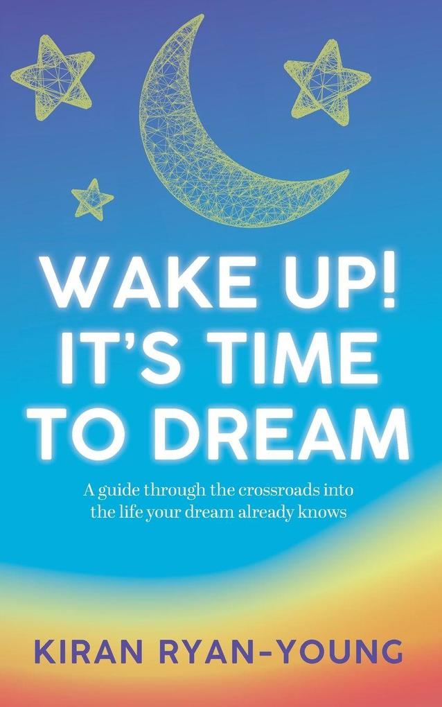 Wake Up! It's Time to Dream. A guide through the crossroads into the life your dream already knows.