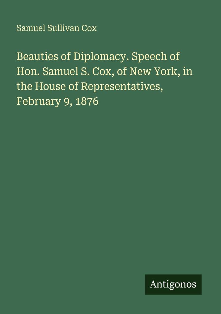 Beauties of Diplomacy. Speech of Hon. Samuel S. Cox of New York in the House of Representatives February 9 1876