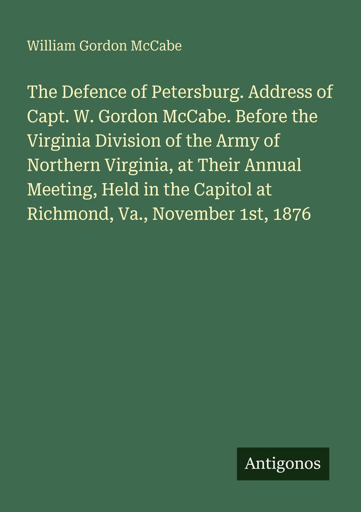 The Defence of Petersburg. Address of Capt. W. Gordon McCabe. Before the Virginia Division of the Army of Northern Virginia at Their Annual Meeting Held in the Capitol at Richmond Va. November 1st 1876