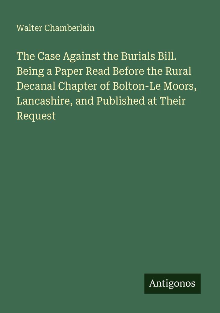 The Case Against the Burials Bill. Being a Paper Read Before the Rural Decanal Chapter of Bolton-Le Moors Lancashire and Published at Their Request