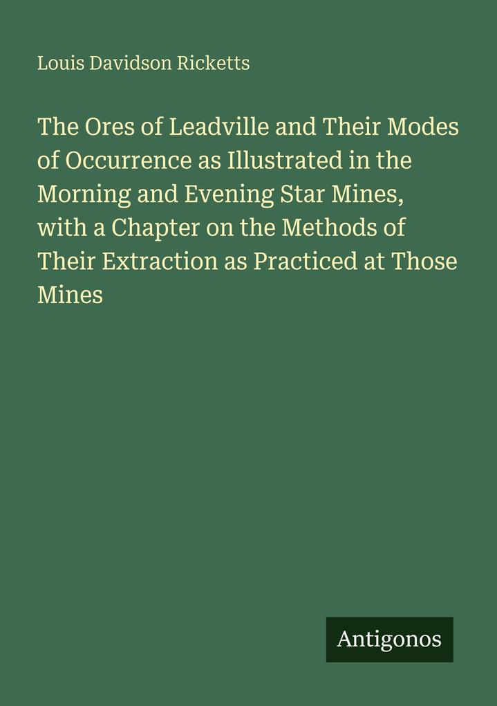 The Ores of Leadville and Their Modes of Occurrence as Illustrated in the Morning and Evening Star Mines with a Chapter on the Methods of Their Extraction as Practiced at Those Mines