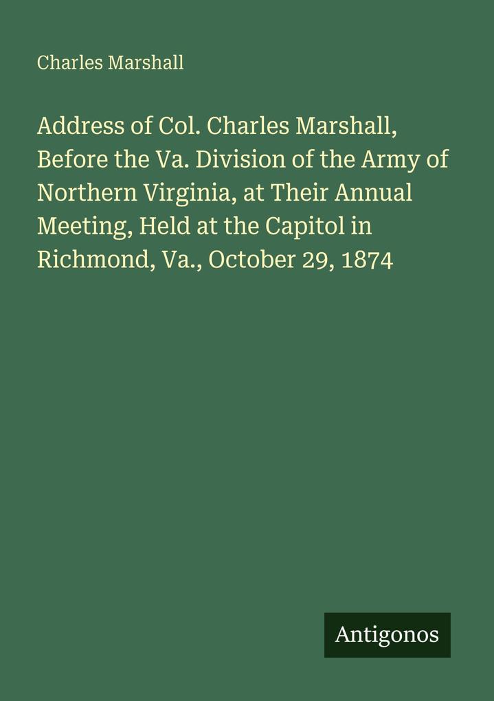 Address of Col. Charles Marshall Before the Va. Division of the Army of Northern Virginia at Their Annual Meeting Held at the Capitol in Richmond Va. October 29 1874