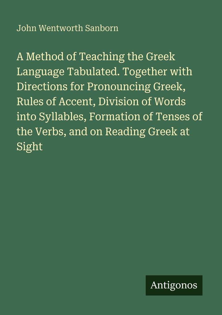 A Method of Teaching the Greek Language Tabulated. Together with Directions for Pronouncing Greek Rules of Accent Division of Words into Syllables Formation of Tenses of the Verbs and on Reading Greek at Sight