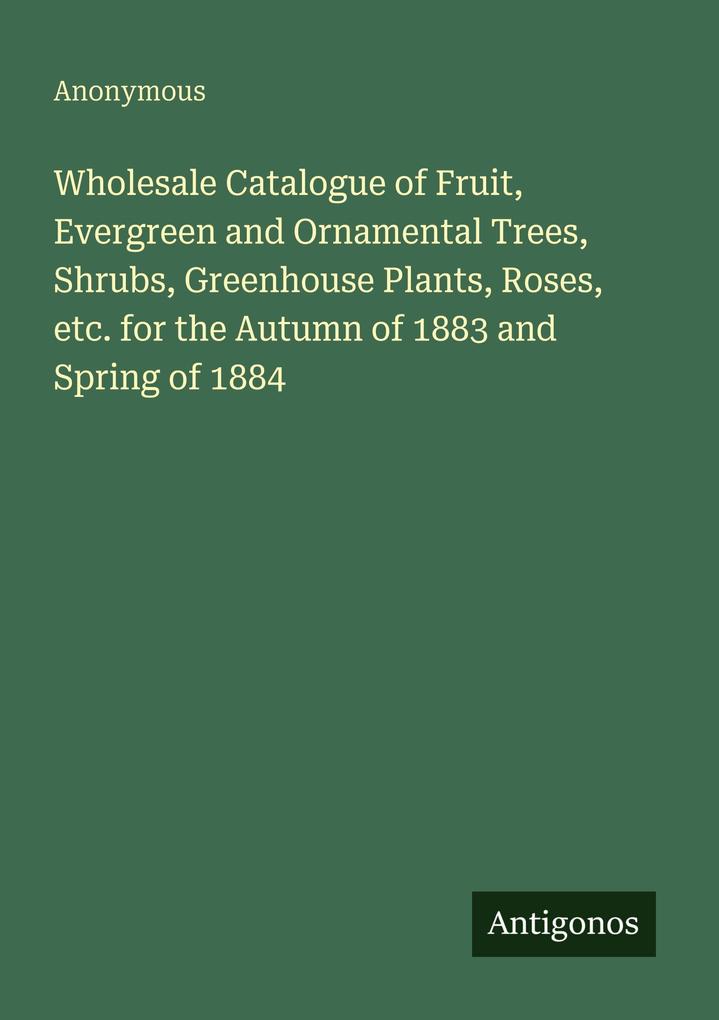 Wholesale Catalogue of Fruit Evergreen and Ornamental Trees Shrubs Greenhouse Plants Roses etc. for the Autumn of 1883 and Spring of 1884